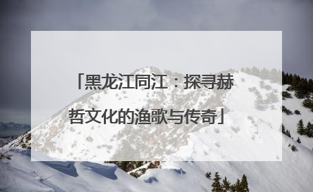 黑龙江同江：探寻赫哲文化的渔歌与传奇