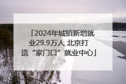 2024年城镇新增就业29.9万人 北京打造“家门口”就业中心