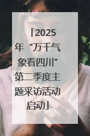 2025年“万千气象看四川”第二季度主题采访活动启动