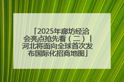 2025年廊坊经洽会亮点抢先看（二）丨河北将面向全球首次发布国际化招商地图