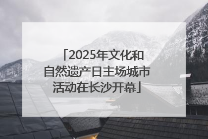 2025年文化和自然遗产日主场城市活动在长沙开幕