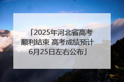 2025年河北省高考顺利结束 高考成绩预计6月25日左右公布