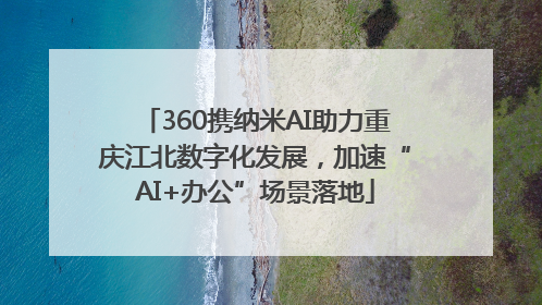 360携纳米AI助力重庆江北数字化发展，加速“AI+办公”场景落地