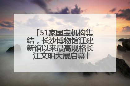 51家国宝机构集结，长沙博物馆迁建新馆以来最高规格长江文明大展启幕